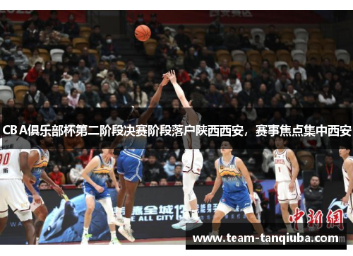 CBA俱乐部杯第二阶段决赛阶段落户陕西西安，赛事焦点集中西安