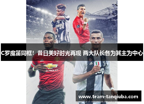 C罗魔笛同框！昔日美好时光再现 两大队长各为其主为中心
