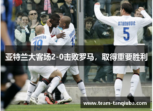 亚特兰大客场2-0击败罗马，取得重要胜利