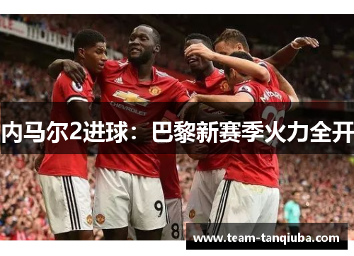 内马尔2进球：巴黎新赛季火力全开