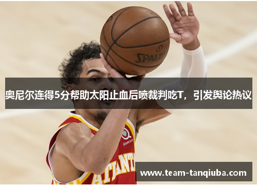 奥尼尔连得5分帮助太阳止血后喷裁判吃T，引发舆论热议