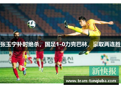 张玉宁补时绝杀，国足1-0力克巴林，豪取两连胜